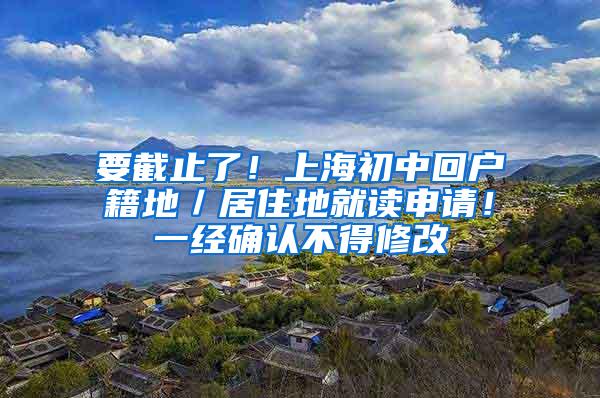 要截止了！上海初中回户籍地／居住地就读申请！一经确认不得修改