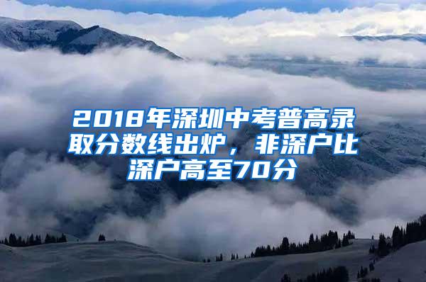 2018年深圳中考普高录取分数线出炉，非深户比深户高至70分