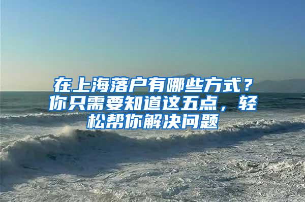 在上海落户有哪些方式？你只需要知道这五点，轻松帮你解决问题