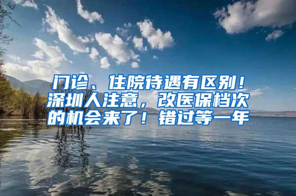 门诊、住院待遇有区别！深圳人注意，改医保档次的机会来了！错过等一年