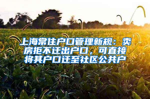 上海常住户口管理新规：卖房拒不迁出户口，可直接将其户口迁至社区公共户