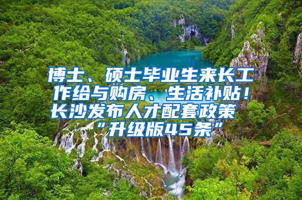 博士、硕士毕业生来长工作给与购房、生活补贴！长沙发布人才配套政策“升级版45条”