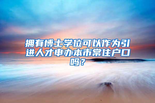 拥有博士学位可以作为引进人才申办本市常住户口吗？