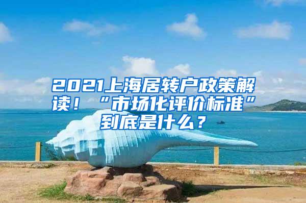 2021上海居转户政策解读！“市场化评价标准”到底是什么？