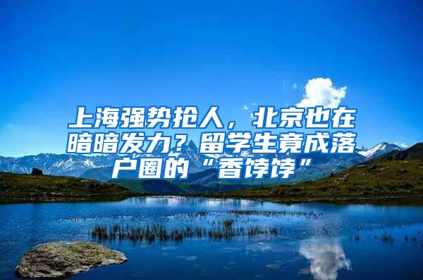 上海强势抢人，北京也在暗暗发力？留学生竟成落户圈的“香饽饽”