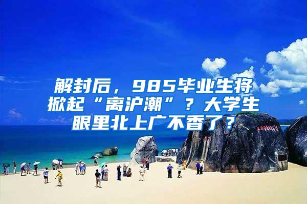 解封后，985毕业生将掀起“离沪潮”？大学生眼里北上广不香了？