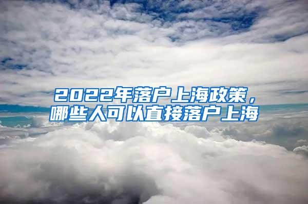 2022年落户上海政策，哪些人可以直接落户上海