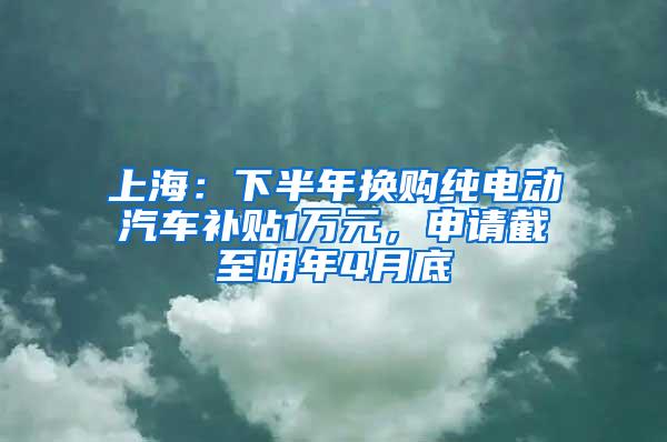 上海：下半年换购纯电动汽车补贴1万元，申请截至明年4月底