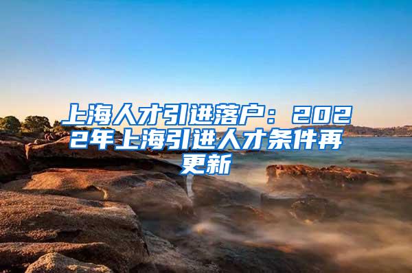 上海人才引进落户：2022年上海引进人才条件再更新