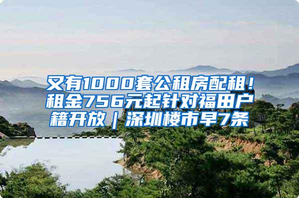 又有1000套公租房配租！租金756元起针对福田户籍开放｜深圳楼市早7条