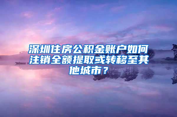 深圳住房公积金账户如何注销全额提取或转移至其他城市？