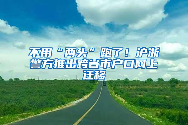 不用“两头”跑了！沪浙警方推出跨省市户口网上迁移