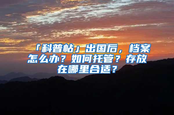 「科普帖」出国后，档案怎么办？如何托管？存放在哪里合适？