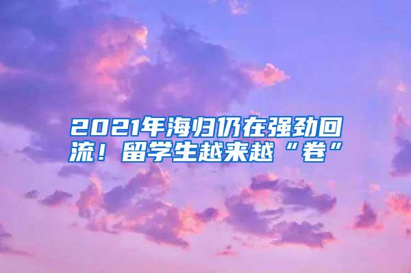 2021年海归仍在强劲回流！留学生越来越“卷”