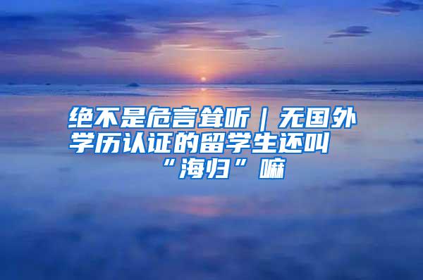 绝不是危言耸听｜无国外学历认证的留学生还叫“海归”嘛