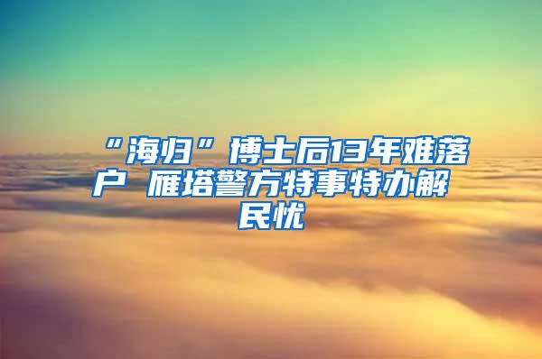 “海归”博士后13年难落户 雁塔警方特事特办解民忧