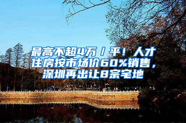 最高不超4万／平！人才住房按市场价60%销售，深圳再出让8宗宅地