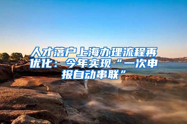 人才落户上海办理流程再优化：今年实现“一次申报自动串联”