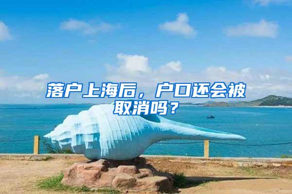 落户上海后，户口还会被取消吗？