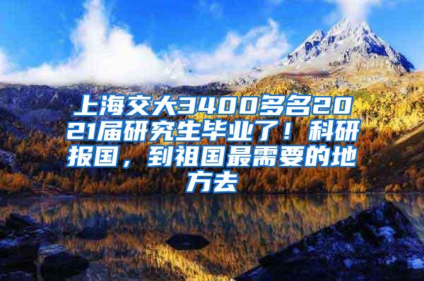 上海交大3400多名2021届研究生毕业了！科研报国，到祖国最需要的地方去