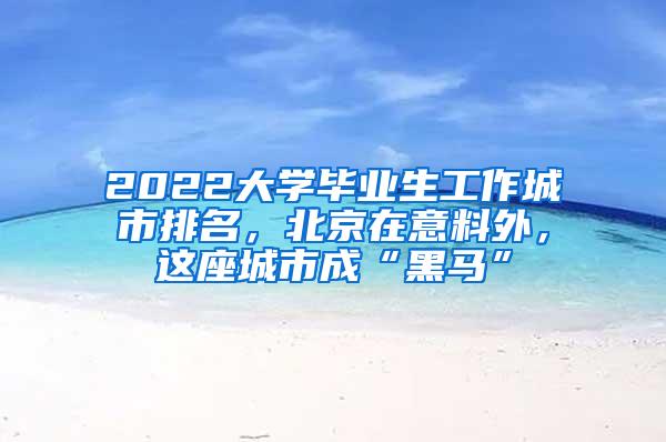 2022大学毕业生工作城市排名，北京在意料外，这座城市成“黑马”