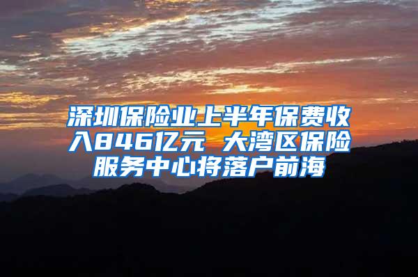 深圳保险业上半年保费收入846亿元 大湾区保险服务中心将落户前海