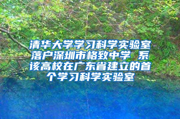 清华大学学习科学实验室落户深圳市格致中学 系该高校在广东省建立的首个学习科学实验室