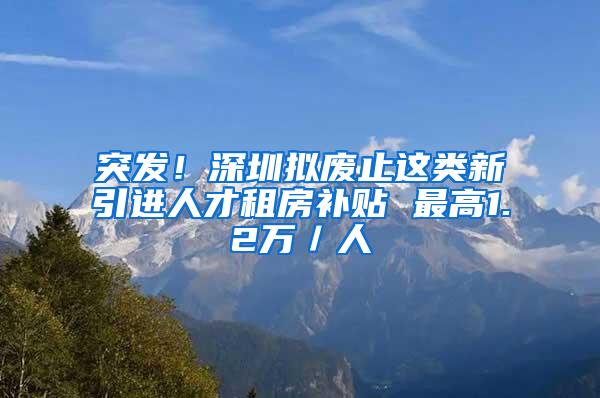 突发！深圳拟废止这类新引进人才租房补贴 最高1.2万／人