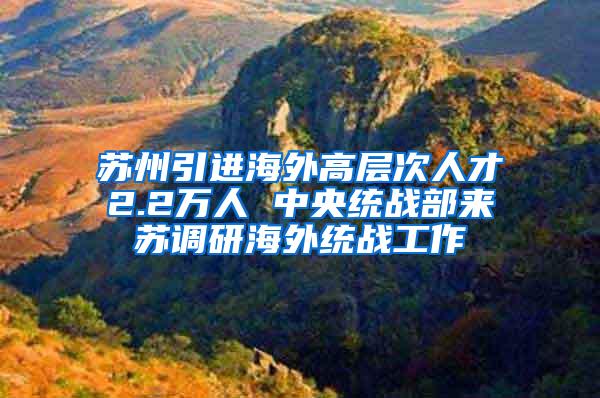 苏州引进海外高层次人才2.2万人 中央统战部来苏调研海外统战工作