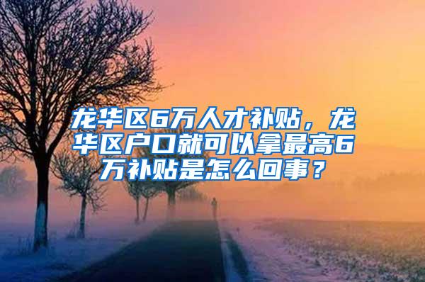 龙华区6万人才补贴，龙华区户口就可以拿最高6万补贴是怎么回事？