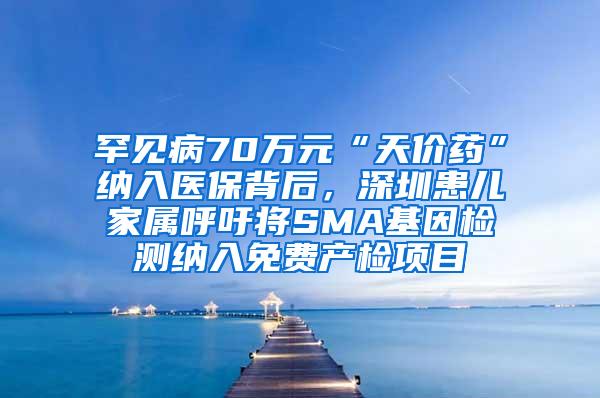 罕见病70万元“天价药”纳入医保背后，深圳患儿家属呼吁将SMA基因检测纳入免费产检项目