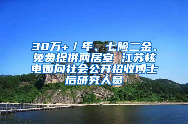 30万+／年、七险二金、免费提供两居室 江苏核电面向社会公开招收博士后研究人员