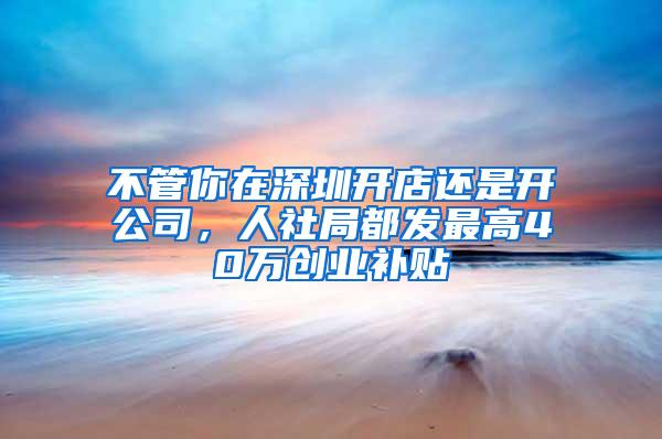 不管你在深圳开店还是开公司，人社局都发最高40万创业补贴