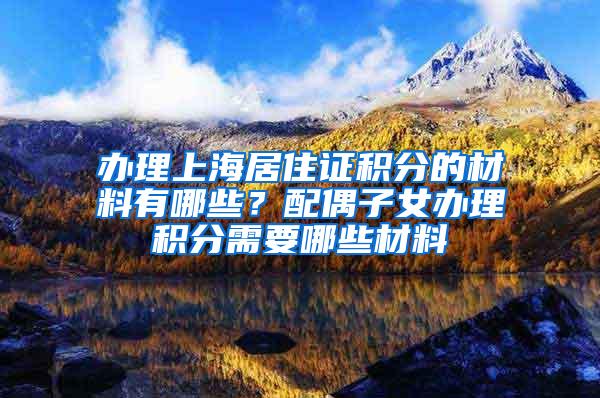 办理上海居住证积分的材料有哪些？配偶子女办理积分需要哪些材料