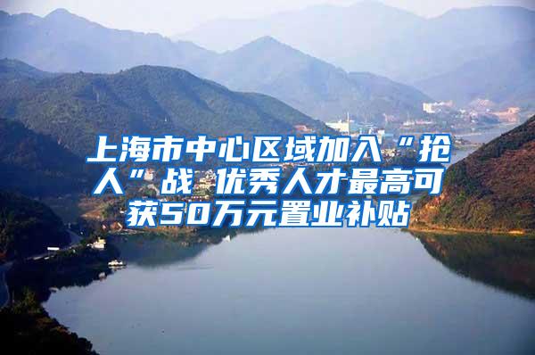 上海市中心区域加入“抢人”战 优秀人才最高可获50万元置业补贴