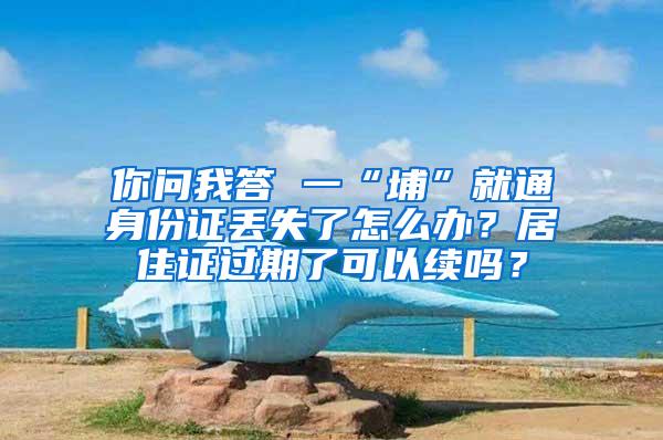 你问我答 一“埔”就通身份证丢失了怎么办？居住证过期了可以续吗？