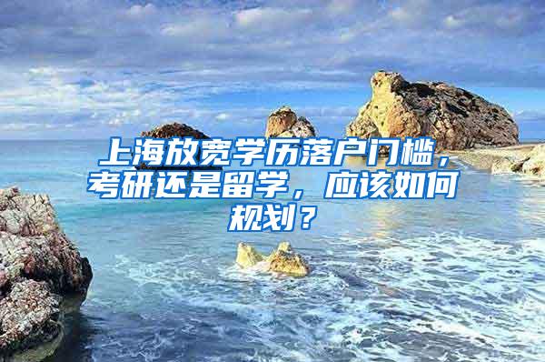 上海放宽学历落户门槛，考研还是留学，应该如何规划？