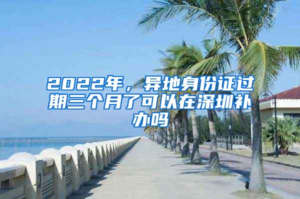 2022年，异地身份证过期三个月了可以在深圳补办吗