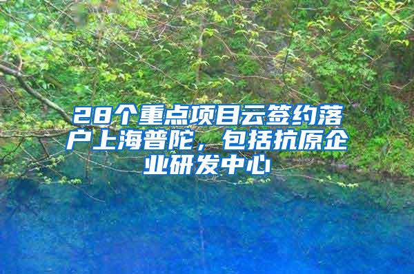 28个重点项目云签约落户上海普陀，包括抗原企业研发中心