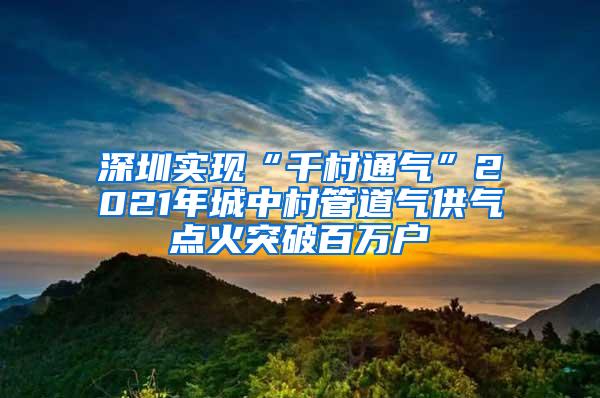 深圳实现“千村通气”2021年城中村管道气供气点火突破百万户