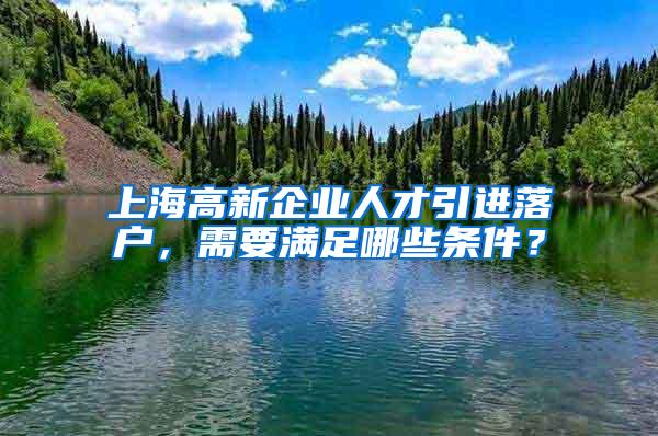 上海高新企业人才引进落户，需要满足哪些条件？