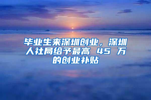 毕业生来深圳创业，深圳人社局给予最高 45 万的创业补贴