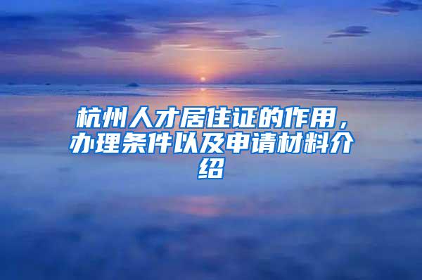 杭州人才居住证的作用，办理条件以及申请材料介绍