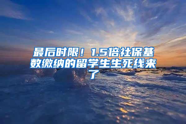 最后时限！1.5倍社保基数缴纳的留学生生死线来了