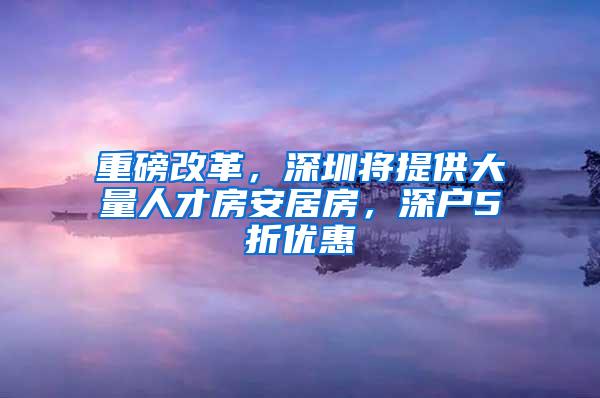 重磅改革，深圳将提供大量人才房安居房，深户5折优惠