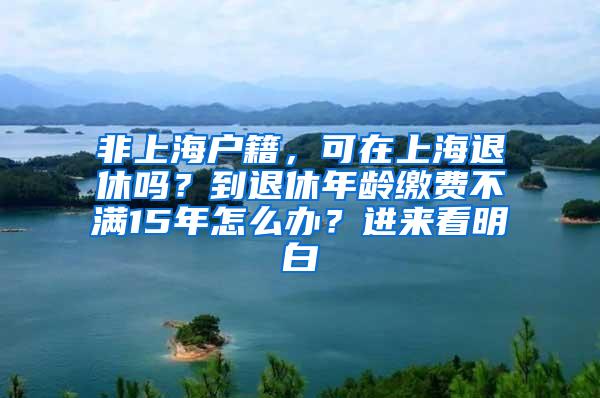 非上海户籍，可在上海退休吗？到退休年龄缴费不满15年怎么办？进来看明白