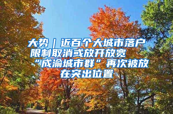 大势｜近百个大城市落户限制取消或放开放宽 “成渝城市群”再次被放在突出位置