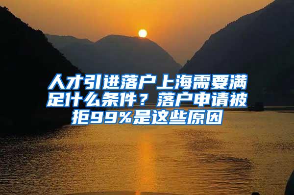 人才引进落户上海需要满足什么条件？落户申请被拒99%是这些原因