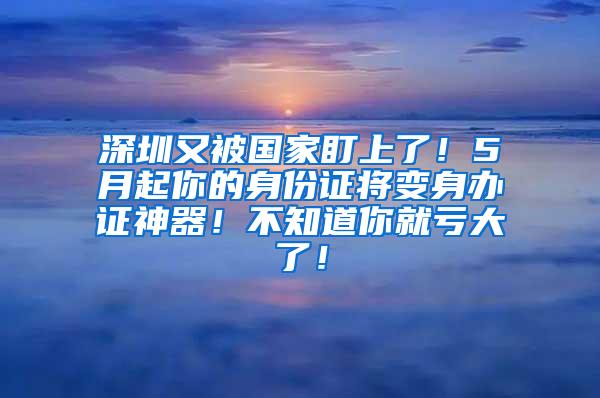 深圳又被国家盯上了！5月起你的身份证将变身办证神器！不知道你就亏大了！