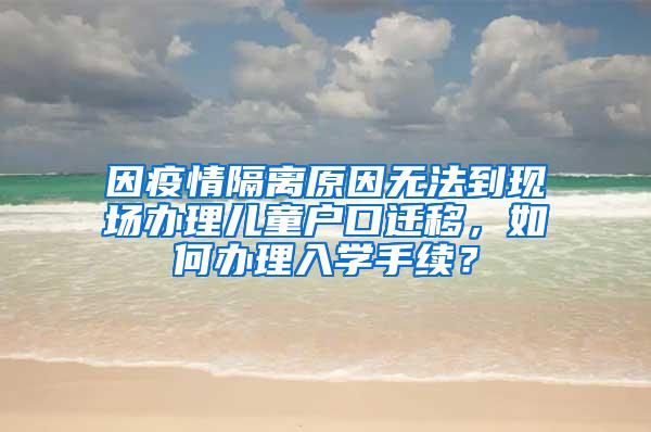 因疫情隔离原因无法到现场办理儿童户口迁移，如何办理入学手续？